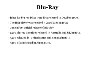 Blu-Ray
- Ideas for Blu ray Discs were first released in October 2000.
- The first player was released 3 years later in 2003.
- June 2006, official release of Blu-Ray.
- 2500 blu-ray disc titles released in Australia and UK in 2011.
- 3500 released in United States and Canada in 2011.
- 3300 titles released in Japan 2010.
 