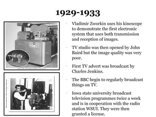 1929-1933
  -
      Vladimir Zworkin uses his kinescope
      to demonstrate the first electronic
      system that uses both transmission
      and reception of images.
  -
      TV studio was then opened by John
      Baird but the image quality was very
      poor.
  -
      First TV advert was broadcast by
      Charles Jenkins.
  -
      The BBC begin to regularly broadcast
      things on TV.
  -
      Iowa state university broadcast
      television programmes twice a week
      and is in cooperation with the radio
      station WSUI. They were then
      granted a license.
 