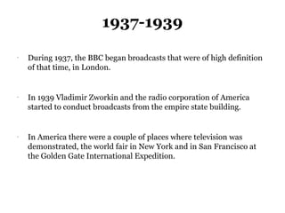 1937-1939
-
    During 1937, the BBC began broadcasts that were of high definition
    of that time, in London.


-
    In 1939 Vladimir Zworkin and the radio corporation of America
    started to conduct broadcasts from the empire state building.


-
    In America there were a couple of places where television was
    demonstrated, the world fair in New York and in San Francisco at
    the Golden Gate International Expedition.
 