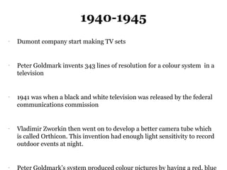 1940-1945
-
    Dumont company start making TV sets


-
    Peter Goldmark invents 343 lines of resolution for a colour system in a
    television


-
    1941 was when a black and white television was released by the federal
    communications commission


-
    Vladimir Zworkin then went on to develop a better camera tube which
    is called Orthicon. This invention had enough light sensitivity to record
    outdoor events at night.


-
    Peter Goldmark’s system produced colour pictures by having a red, blue
 