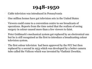 1948-1950
-
    Cable television was introduced in Pennsylvania
-
    One million homes have got television sets in the United States
-
    Viewers could come to a convention centre to see broadcasts of
    operations. Reports from the time noted that the realism of seeing
    surgery in colour caused more than a few viewers to faint.
-
    Peter Goldmark's mechanical system got replaced by an electronical one
    but he is still recognised as the first to introduce a broadcasting colour
    television system.
-
    The first colour television had been approved by the FCC but then
    replaced by a second in 1953 which was developed by a better camera
    tube called the Vidicon which was invented by Vladimir Zworkin.
 