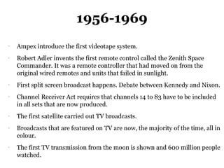 1956-1969
-
    Ampex introduce the first videotape system.
-
    Robert Adler invents the first remote control called the Zenith Space
    Commander. It was a remote controller that had moved on from the
    original wired remotes and units that failed in sunlight.
-
    First split screen broadcast happens. Debate between Kennedy and Nixon.
-
    Channel Receiver Act requires that channels 14 to 83 have to be included
    in all sets that are now produced.
-
    The first satellite carried out TV broadcasts.
-
    Broadcasts that are featured on TV are now, the majority of the time, all in
    colour.
-
    The first TV transmission from the moon is shown and 600 million people
    watched.
 