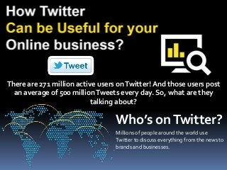 There are 271 million active users on Twitter! And those users post 
an average of 500 million Tweets every day. So, what are they 
talking about? 
Who’s on Twitter? 
Millions of people around the world use 
Twitter to discuss everything from the news to 
brands and businesses. 
 