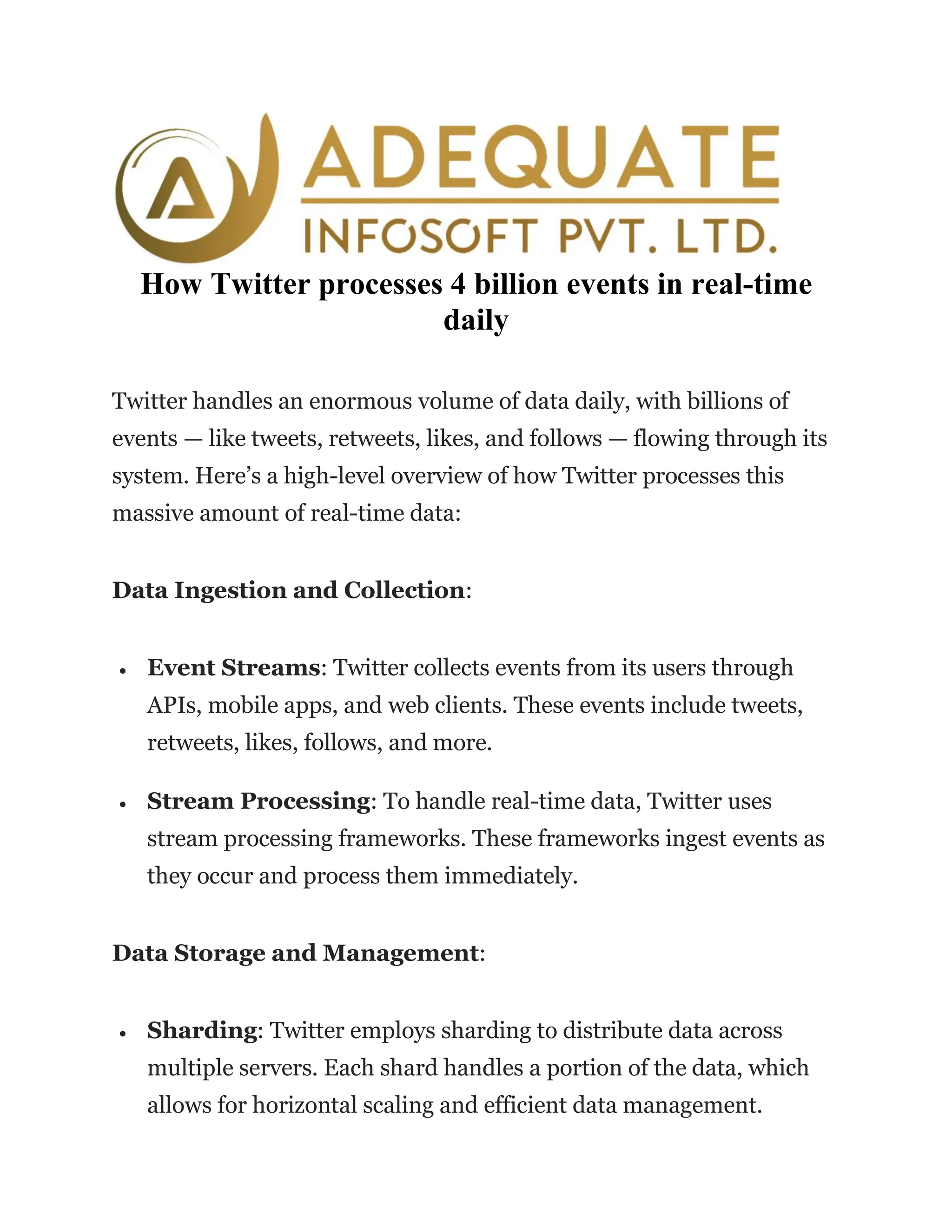 How Twitter processes 4 billion events in real-time
daily
Twitter handles an enormous volume of data daily, with billions of
events — like tweets, retweets, likes, and follows — flowing through its
system. Here’s a high-level overview of how Twitter processes this
massive amount of real-time data:
Data Ingestion and Collection:
• Event Streams: Twitter collects events from its users through
APIs, mobile apps, and web clients. These events include tweets,
retweets, likes, follows, and more.
• Stream Processing: To handle real-time data, Twitter uses
stream processing frameworks. These frameworks ingest events as
they occur and process them immediately.
Data Storage and Management:
• Sharding: Twitter employs sharding to distribute data across
multiple servers. Each shard handles a portion of the data, which
allows for horizontal scaling and efficient data management.
 