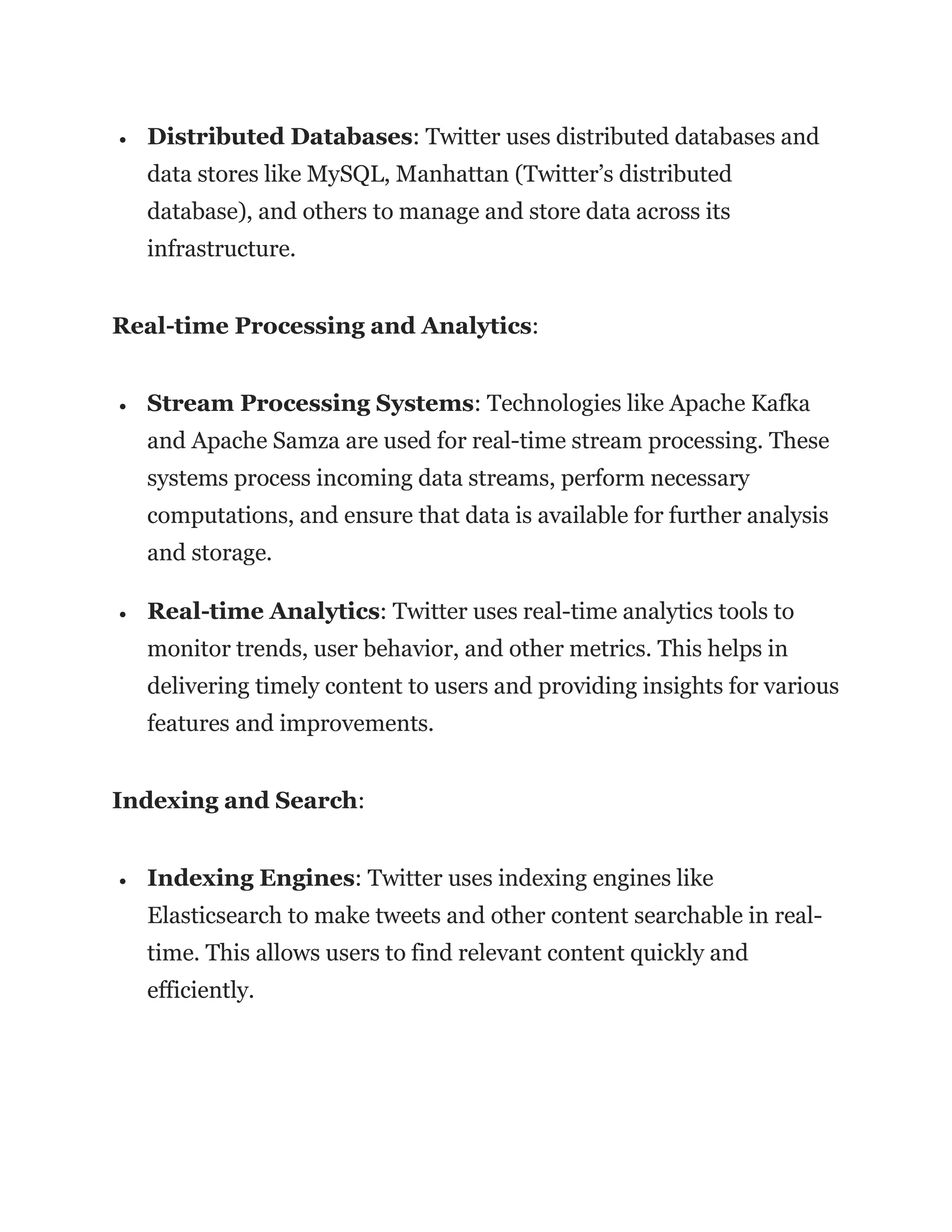 • Distributed Databases: Twitter uses distributed databases and
data stores like MySQL, Manhattan (Twitter’s distributed
database), and others to manage and store data across its
infrastructure.
Real-time Processing and Analytics:
• Stream Processing Systems: Technologies like Apache Kafka
and Apache Samza are used for real-time stream processing. These
systems process incoming data streams, perform necessary
computations, and ensure that data is available for further analysis
and storage.
• Real-time Analytics: Twitter uses real-time analytics tools to
monitor trends, user behavior, and other metrics. This helps in
delivering timely content to users and providing insights for various
features and improvements.
Indexing and Search:
• Indexing Engines: Twitter uses indexing engines like
Elasticsearch to make tweets and other content searchable in real-
time. This allows users to find relevant content quickly and
efficiently.
 