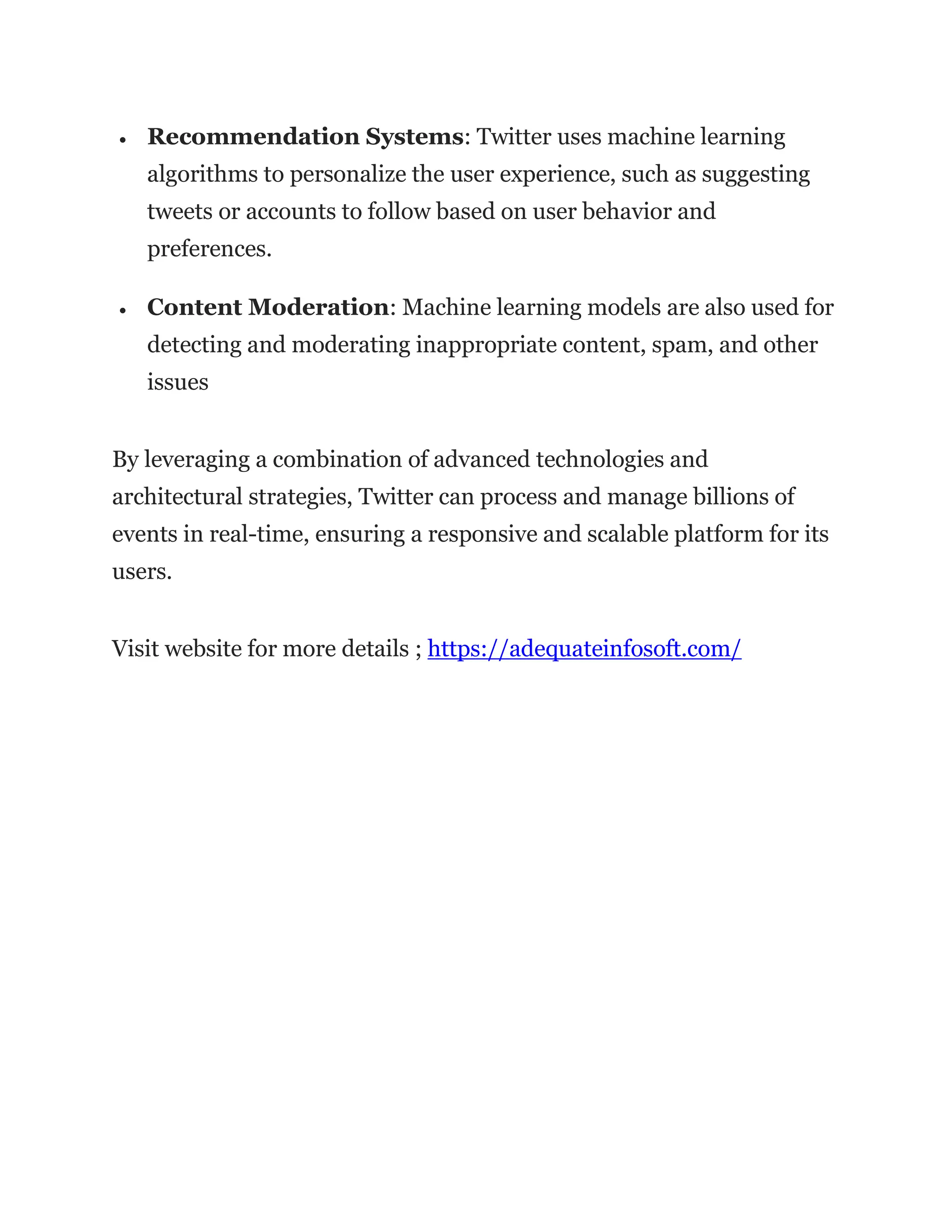 • Recommendation Systems: Twitter uses machine learning
algorithms to personalize the user experience, such as suggesting
tweets or accounts to follow based on user behavior and
preferences.
• Content Moderation: Machine learning models are also used for
detecting and moderating inappropriate content, spam, and other
issues
By leveraging a combination of advanced technologies and
architectural strategies, Twitter can process and manage billions of
events in real-time, ensuring a responsive and scalable platform for its
users.
Visit website for more details ; https://adequateinfosoft.com/
 
