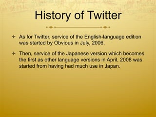 History of Twitter
  As for Twitter, service of the English-language edition
was started by Obvious in July, 2006.
  Then, service of the Japanese version which becomes
the first as other language versions in April, 2008 was
started from having had much use in Japan.
 