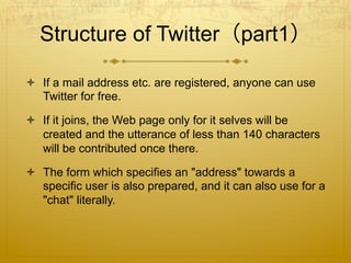 Structure of Twitter（part1）
  If a mail address etc. are registered, anyone can use
Twitter for free.
  If it joins, the Web page only for it selves will be
created and the utterance of less than 140 characters
will be contributed once there.
  The form which specifies an "address" towards a
specific user is also prepared, and it can also use for a
"chat" literally.
 
