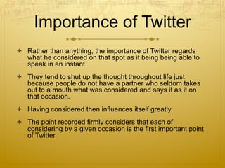 Importance of Twitter
  Rather than anything, the importance of Twitter regards
what he considered on that spot as it being being able to
speak in an instant.
  They tend to shut up the thought throughout life just
because people do not have a partner who seldom takes
out to a mouth what was considered and says it as it on
that occasion.
  Having considered then influences itself greatly.
  The point recorded firmly considers that each of
considering by a given occasion is the first important point
of Twitter.
 