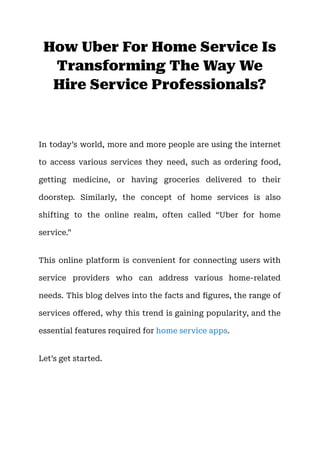 How Uber For Home Service Is
Transforming The Way We
Hire Service Professionals?
In today’s world, more and more people are using the internet
to access various services they need, such as ordering food,
getting medicine, or having groceries delivered to their
doorstep. Similarly, the concept of home services is also
shifting to the online realm, often called “Uber for home
service.”
This online platform is convenient for connecting users with
service providers who can address various home-related
needs. This blog delves into the facts and figures, the range of
services offered, why this trend is gaining popularity, and the
essential features required for home service apps.
Let’s get started.
 