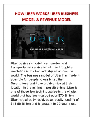 HOW UBER WORKS UBER BUSINESS
MODEL & REVENUE MODEL
Uber business model is an on-demand
transportation service which has brought a
revolution in the taxi industry all across the
world. The business model of Uber has made it
possible for people to easily tap their
Smartphone and have a cab arrive at their
location in the minimum possible time. Uber is
one of those few tech industries in the whole
world that has been valued over $70 Billion.
Uber has already received an equity funding of
$11.56 Billion and is present in 70 countries.
 