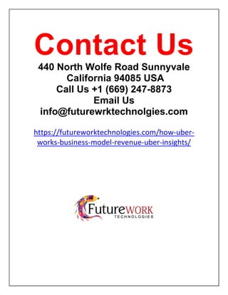 Contact Us
440 North Wolfe Road Sunnyvale
California 94085 USA
Call Us +1 (669) 247-8873
Email Us
info@futurewrktechnolgies.com
https://futureworktechnologies.com/how-uber-
works-business-model-revenue-uber-insights/
 