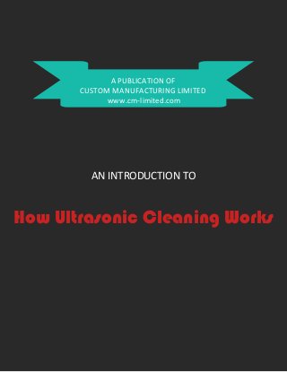 A PUBLICATION OF
CUSTOM MANUFACTURING LIMITED
www.cm-limited.com
AN INTRODUCTION TO
How Ultrasonic Cleaning Works
 