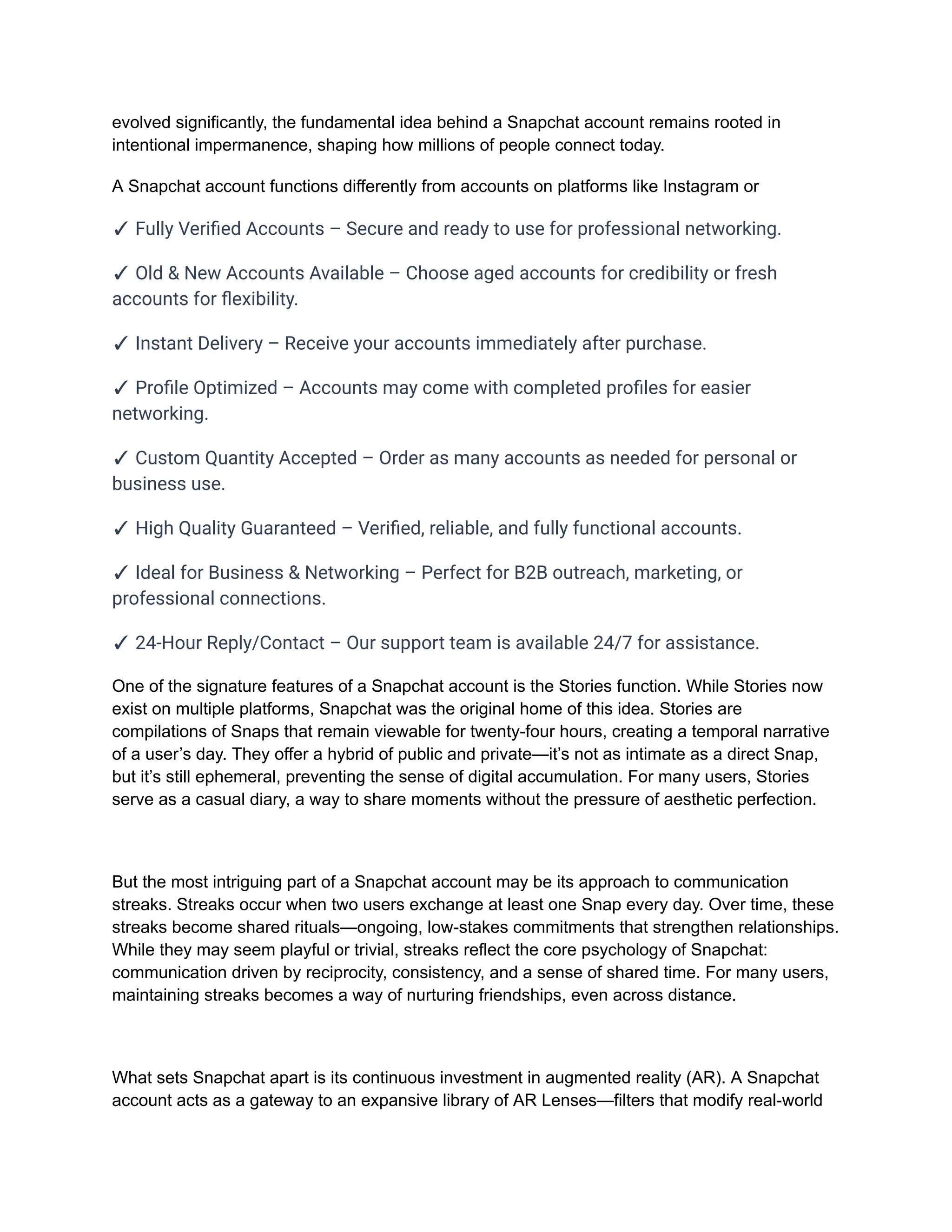 evolved significantly, the fundamental idea behind a Snapchat account remains rooted in
intentional impermanence, shaping how millions of people connect today.
A Snapchat account functions differently from accounts on platforms like Instagram or
✓ Fully Verified Accounts – Secure and ready to use for professional networking.
✓ Old & New Accounts Available – Choose aged accounts for credibility or fresh
accounts for flexibility.
✓ Instant Delivery – Receive your accounts immediately after purchase.
✓ Profile Optimized – Accounts may come with completed profiles for easier
networking.
✓ Custom Quantity Accepted – Order as many accounts as needed for personal or
business use.
✓ High Quality Guaranteed – Verified, reliable, and fully functional accounts.
✓ Ideal for Business & Networking – Perfect for B2B outreach, marketing, or
professional connections.
✓ 24-Hour Reply/Contact – Our support team is available 24/7 for assistance.
One of the signature features of a Snapchat account is the Stories function. While Stories now
exist on multiple platforms, Snapchat was the original home of this idea. Stories are
compilations of Snaps that remain viewable for twenty-four hours, creating a temporal narrative
of a user’s day. They offer a hybrid of public and private—it’s not as intimate as a direct Snap,
but it’s still ephemeral, preventing the sense of digital accumulation. For many users, Stories
serve as a casual diary, a way to share moments without the pressure of aesthetic perfection.
But the most intriguing part of a Snapchat account may be its approach to communication
streaks. Streaks occur when two users exchange at least one Snap every day. Over time, these
streaks become shared rituals—ongoing, low-stakes commitments that strengthen relationships.
While they may seem playful or trivial, streaks reflect the core psychology of Snapchat:
communication driven by reciprocity, consistency, and a sense of shared time. For many users,
maintaining streaks becomes a way of nurturing friendships, even across distance.
What sets Snapchat apart is its continuous investment in augmented reality (AR). A Snapchat
account acts as a gateway to an expansive library of AR Lenses—filters that modify real-world
 