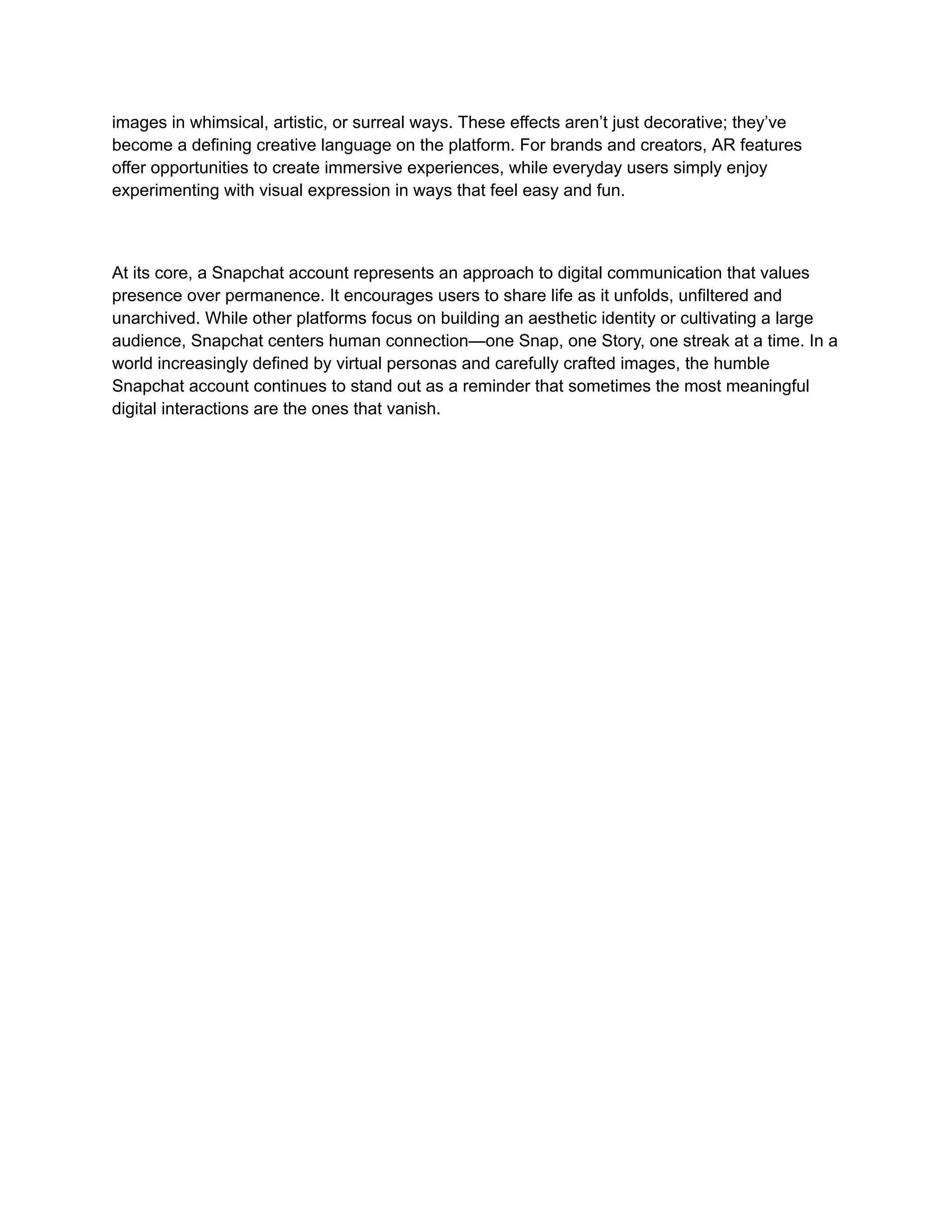 images in whimsical, artistic, or surreal ways. These effects aren’t just decorative; they’ve
become a defining creative language on the platform. For brands and creators, AR features
offer opportunities to create immersive experiences, while everyday users simply enjoy
experimenting with visual expression in ways that feel easy and fun.
At its core, a Snapchat account represents an approach to digital communication that values
presence over permanence. It encourages users to share life as it unfolds, unfiltered and
unarchived. While other platforms focus on building an aesthetic identity or cultivating a large
audience, Snapchat centers human connection—one Snap, one Story, one streak at a time. In a
world increasingly defined by virtual personas and carefully crafted images, the humble
Snapchat account continues to stand out as a reminder that sometimes the most meaningful
digital interactions are the ones that vanish.
 