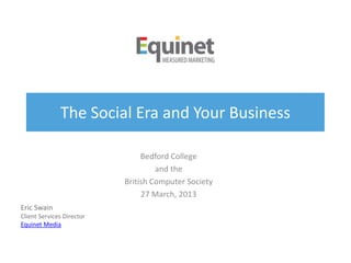 The Social Era and Your Business
Bedford College
and the
British Computer Society
27 March, 2013
Eric Swain
Client Services Director
Equinet Media
 