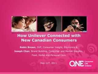 How Unilever Connected with New Canadian Consumers Robin Brown, SVP, Consumer Insight, Environics & Joseph Chen, Brand Building, Consumer and Market Insights, Food, Home and Personal Care May 21st, 2011 