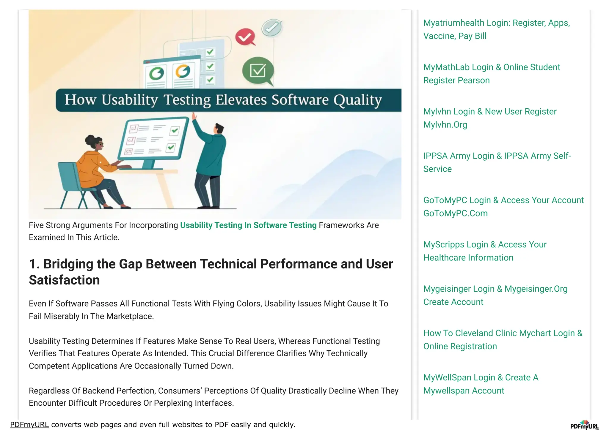PDFmyURL converts web pages and even full websites to PDF easily and quickly.
Myatriumhealth Login: Register, Apps,
Vaccine, Pay Bill
MyMathLab Login & Online Student
Register Pearson
Mylvhn Login & New User Register
Mylvhn.Org
IPPSA Army Login & IPPSA Army Self-
Service
GoToMyPC Login & Access Your Account
GoToMyPC.Com
MyScripps Login & Access Your
Healthcare Information
Mygeisinger Login & Mygeisinger.Org
Create Account
How To Cleveland Clinic Mychart Login &
Online Registration
MyWellSpan Login & Create A
Mywellspan Account
Five Strong Arguments For Incorporating Usability Testing In Software Testing Frameworks Are
Examined In This Article.
1. Bridging the Gap Between Technical Performance and User
Satisfaction
Even If Software Passes All Functional Tests With Flying Colors, Usability Issues Might Cause It To
Fail Miserably In The Marketplace.
Usability Testing Determines If Features Make Sense To Real Users, Whereas Functional Testing
Verifies That Features Operate As Intended. This Crucial Difference Clarifies Why Technically
Competent Applications Are Occasionally Turned Down.
Regardless Of Backend Perfection, Consumers’ Perceptions Of Quality Drastically Decline When They
Encounter Difficult Procedures Or Perplexing Interfaces.
 