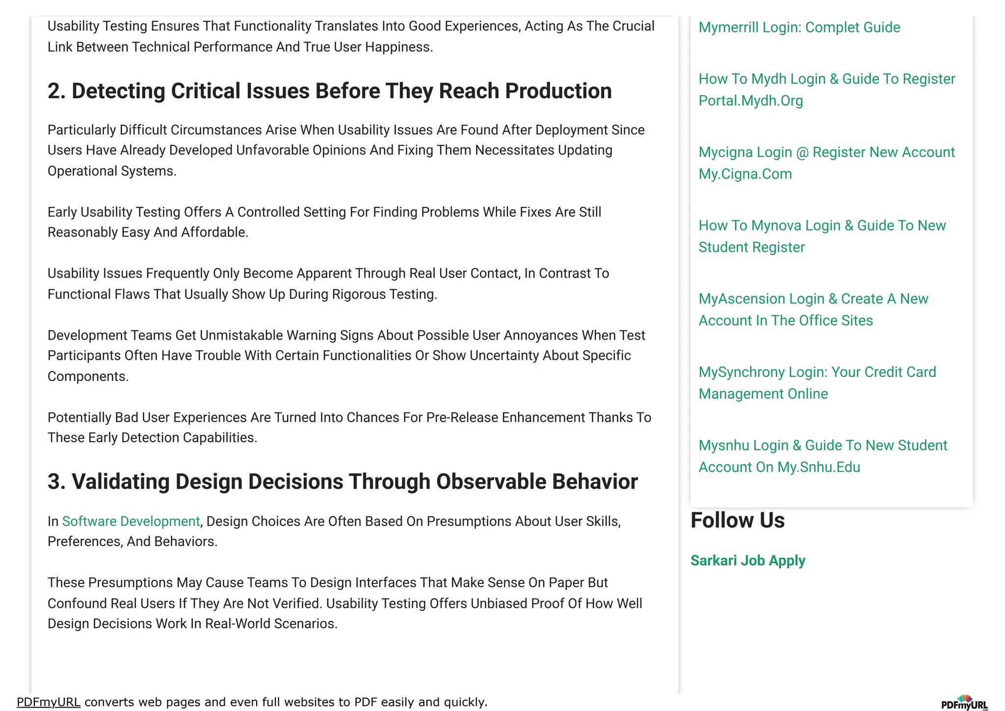 PDFmyURL converts web pages and even full websites to PDF easily and quickly.
Mymerrill Login: Complet Guide
How To Mydh Login & Guide To Register
Portal.Mydh.Org
Mycigna Login @ Register New Account
My.Cigna.Com
How To Mynova Login & Guide To New
Student Register
MyAscension Login & Create A New
Account In The Office Sites
MySynchrony Login: Your Credit Card
Management Online
Mysnhu Login & Guide To New Student
Account On My.Snhu.Edu
Follow Us
Sarkari Job Apply
Usability Testing Ensures That Functionality Translates Into Good Experiences, Acting As The Crucial
Link Between Technical Performance And True User Happiness.
2. Detecting Critical Issues Before They Reach Production
Particularly Difficult Circumstances Arise When Usability Issues Are Found After Deployment Since
Users Have Already Developed Unfavorable Opinions And Fixing Them Necessitates Updating
Operational Systems.
Early Usability Testing Offers A Controlled Setting For Finding Problems While Fixes Are Still
Reasonably Easy And Affordable.
Usability Issues Frequently Only Become Apparent Through Real User Contact, In Contrast To
Functional Flaws That Usually Show Up During Rigorous Testing.
Development Teams Get Unmistakable Warning Signs About Possible User Annoyances When Test
Participants Often Have Trouble With Certain Functionalities Or Show Uncertainty About Specific
Components.
Potentially Bad User Experiences Are Turned Into Chances For Pre-Release Enhancement Thanks To
These Early Detection Capabilities.
3. Validating Design Decisions Through Observable Behavior
In Software Development, Design Choices Are Often Based On Presumptions About User Skills,
Preferences, And Behaviors.
These Presumptions May Cause Teams To Design Interfaces That Make Sense On Paper But
Confound Real Users If They Are Not Verified. Usability Testing Offers Unbiased Proof Of How Well
Design Decisions Work In Real-World Scenarios.
 