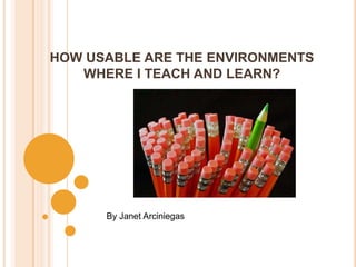 HOW USABLE ARE THE ENVIRONMENTS WHERE I TEACH AND LEARN? By Janet Arciniegas 