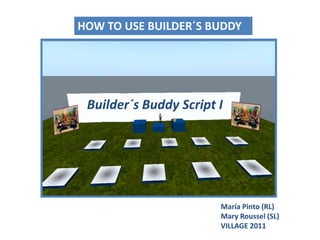 HOW TO USE BUILDER´S BUDDY  Builder´sBuddy Script I María Pinto (RL)Mary Roussel (SL) VILLAGE 2011 