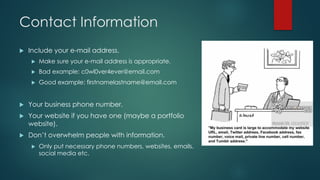 Contact Information
u Include your e-mail address.
u Make sure your e-mail address is appropriate.
u Bad example: c0wl0ver4ever@email.com
u Good example: firstnamelastname@email.com
u Your business phone number.
u Your website if you have one (maybe a portfolio
website).
u Don’t overwhelm people with information.
u Only put necessary phone numbers, websites, emails,
social media etc.
 