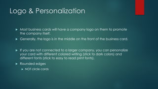 Logo & Personalization
u Most business cards will have a company logo on them to promote
the company itself.
u Generally, the logo is in the middle on the front of the business card.
u If you are not connected to a larger company, you can personalize
your card with different colored writing (stick to dark colors) and
different fonts (stick to easy to read print fonts).
u Rounded edges
u NOT circle cards
 