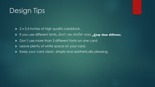 Design Tips
u 2 x 3.5 inches of high quality cardstock.
u If you use different fonts, don’t use similar ones. Keep them different.
u Don’t use more than 3 different fonts on one card.
u Leave plenty of white space on your card.
u Keep your card clean, simple and aesthetically pleasing.
 