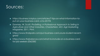 Sources:
u https://business.tutsplus.com/articles/7-tips-on-what-information-to-
put-on-your-business-card--cms-25194
u Downey, W. Scott. ProSelling: A Professional Approach to Selling in
Agriculture and Other Industries. Chesterfield, MO: Agri Marketing
Magazine, 2011. Print.
u https://www.findspark.com/put-business-card-youre-student-recent-
grad/
u https://www.thebalance.com/what-to-include-on-a-business-card-
for-job-seekers-2062582
 