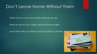 Don’t Leave Home Without Them
Make sure you have your cards wherever you go.
Keep an eye on your supply (always have enough).
Have them with your friends and associates at all times.
 