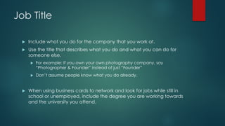 Job Title
u Include what you do for the company that you work at.
u Use the title that describes what you do and what you can do for
someone else.
u For example: If you own your own photography company, say
“Photographer & Founder” instead of just “Founder”
u Don’t assume people know what you do already.
u When using business cards to network and look for jobs while still in
school or unemployed, include the degree you are working towards
and the university you attend.
 