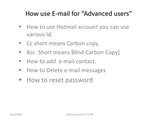 How use E-mail for “Advanced users”
       How to use Hotmail account you can use
        various Id.
       Cc short means Carbon copy
       Bcc Short means Blind Carbon Copy]
       How to add e-mail contact.
       How to Delete e-mail messages
       How to reset password



16/12/2011                Mohamed ismail 771598
 