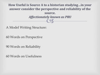 
A Model Writing Structure:
60 Words on Perspective
90 Words on Reliability
60 Words on Usefulness
How Useful is Source A to a historian studying…in your
answer consider the perspective and reliability of the
source.
Affectionately known as PRU
 