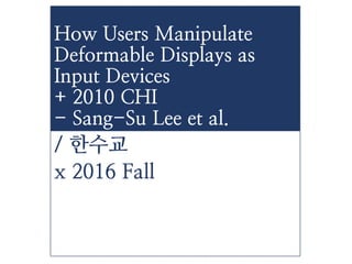 / 한수교
x 2016 Fall
How Users Manipulate
Deformable Displays as
Input Devices
+ 2010 CHI
- Sang-Su Lee et al.
 