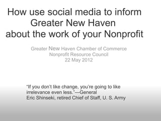How use social media to inform
     Greater New Haven
about the work of your Nonprofit
      Greater New Haven Chamber of Commerce
              Nonprofit Resource Council
                    22 May 2012




    “If you don’t like change, you’re going to like
    irrelevance even less.”—General
    Eric Shinseki, retired Chief of Staff, U. S. Army
 