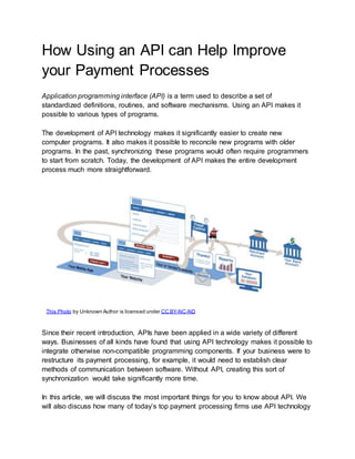 How Using an API can Help Improve
your Payment Processes
Application programming interface (API) is a term used to describe a set of
standardized definitions, routines, and software mechanisms. Using an API makes it
possible to various types of programs.
The development of API technology makes it significantly easier to create new
computer programs. It also makes it possible to reconcile new programs with older
programs. In the past, synchronizing these programs would often require programmers
to start from scratch. Today, the development of API makes the entire development
process much more straightforward.
Since their recent introduction, APIs have been applied in a wide variety of different
ways. Businesses of all kinds have found that using API technology makes it possible to
integrate otherwise non-compatible programming components. If your business were to
restructure its payment processing, for example, it would need to establish clear
methods of communication between software. Without API, creating this sort of
synchronization would take significantly more time.
In this article, we will discuss the most important things for you to know about API. We
will also discuss how many of today’s top payment processing firms use API technology
This Photo by Unknown Author is licensed under CC BY-NC-ND
 