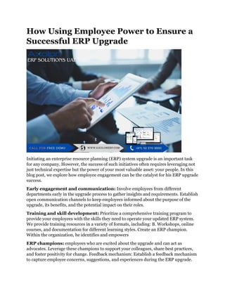 How Using Employee Power to Ensure a
Successful ERP Upgrade
Initiating an enterprise resource planning (ERP) system upgrade is an important task
for any company. However, the success of such initiatives often requires leveraging not
just technical expertise but the power of your most valuable asset: your people. In this
blog post, we explore how employee engagement can be the catalyst for his ERP upgrade
success.
Early engagement and communication: Involve employees from different
departments early in the upgrade process to gather insights and requirements. Establish
open communication channels to keep employees informed about the purpose of the
upgrade, its benefits, and the potential impact on their roles.
Training and skill development: Prioritize a comprehensive training program to
provide your employees with the skills they need to operate your updated ERP system.
We provide training resources in a variety of formats, including: B. Workshops, online
courses, and documentation for different learning styles. Create an ERP champion.
Within the organization, he identifies and empowers
ERP champions: employees who are excited about the upgrade and can act as
advocates. Leverage these champions to support your colleagues, share best practices,
and foster positivity for change. Feedback mechanism: Establish a feedback mechanism
to capture employee concerns, suggestions, and experiences during the ERP upgrade.
 