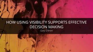HOW USING VISIBILITY SUPPORTS EFFECTIVE
DECISION MAKING
Gary O’Brien
 