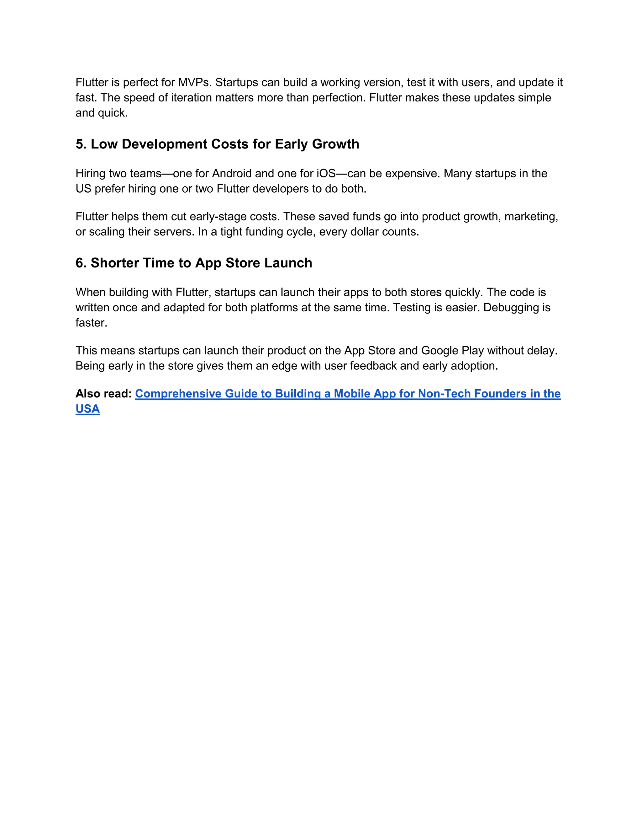 Flutter is perfect for MVPs. Startups can build a working version, test it with users, and update it
fast. The speed of iteration matters more than perfection. Flutter makes these updates simple
and quick.
5. Low Development Costs for Early Growth
Hiring two teams—one for Android and one for iOS—can be expensive. Many startups in the
US prefer hiring one or two Flutter developers to do both.
Flutter helps them cut early-stage costs. These saved funds go into product growth, marketing,
or scaling their servers. In a tight funding cycle, every dollar counts.
6. Shorter Time to App Store Launch
When building with Flutter, startups can launch their apps to both stores quickly. The code is
written once and adapted for both platforms at the same time. Testing is easier. Debugging is
faster.
This means startups can launch their product on the App Store and Google Play without delay.
Being early in the store gives them an edge with user feedback and early adoption.
Also read: Comprehensive Guide to Building a Mobile App for Non-Tech Founders in the
USA
 