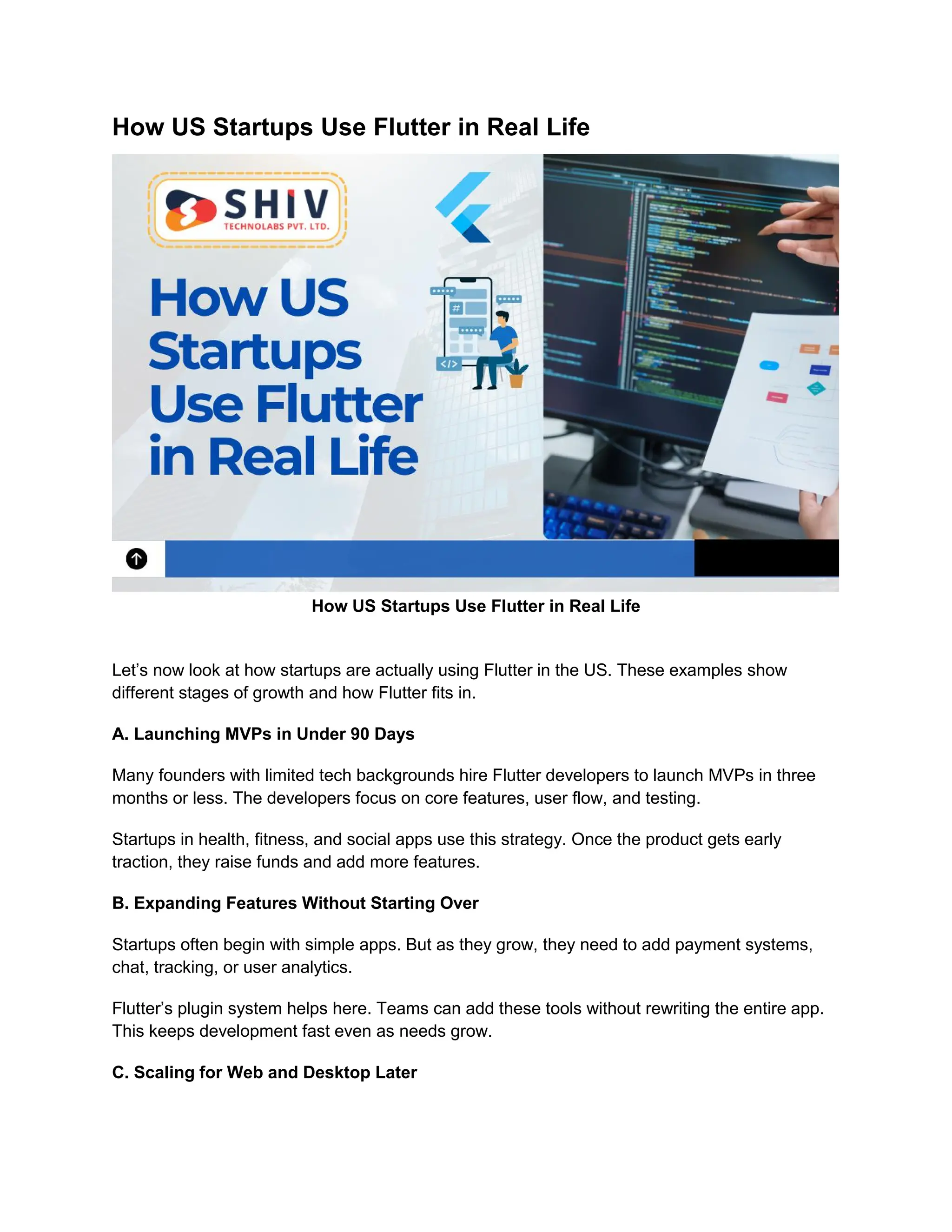 How US Startups Use Flutter in Real Life
How US Startups Use Flutter in Real Life
Let’s now look at how startups are actually using Flutter in the US. These examples show
different stages of growth and how Flutter fits in.
A. Launching MVPs in Under 90 Days
Many founders with limited tech backgrounds hire Flutter developers to launch MVPs in three
months or less. The developers focus on core features, user flow, and testing.
Startups in health, fitness, and social apps use this strategy. Once the product gets early
traction, they raise funds and add more features.
B. Expanding Features Without Starting Over
Startups often begin with simple apps. But as they grow, they need to add payment systems,
chat, tracking, or user analytics.
Flutter’s plugin system helps here. Teams can add these tools without rewriting the entire app.
This keeps development fast even as needs grow.
C. Scaling for Web and Desktop Later
 