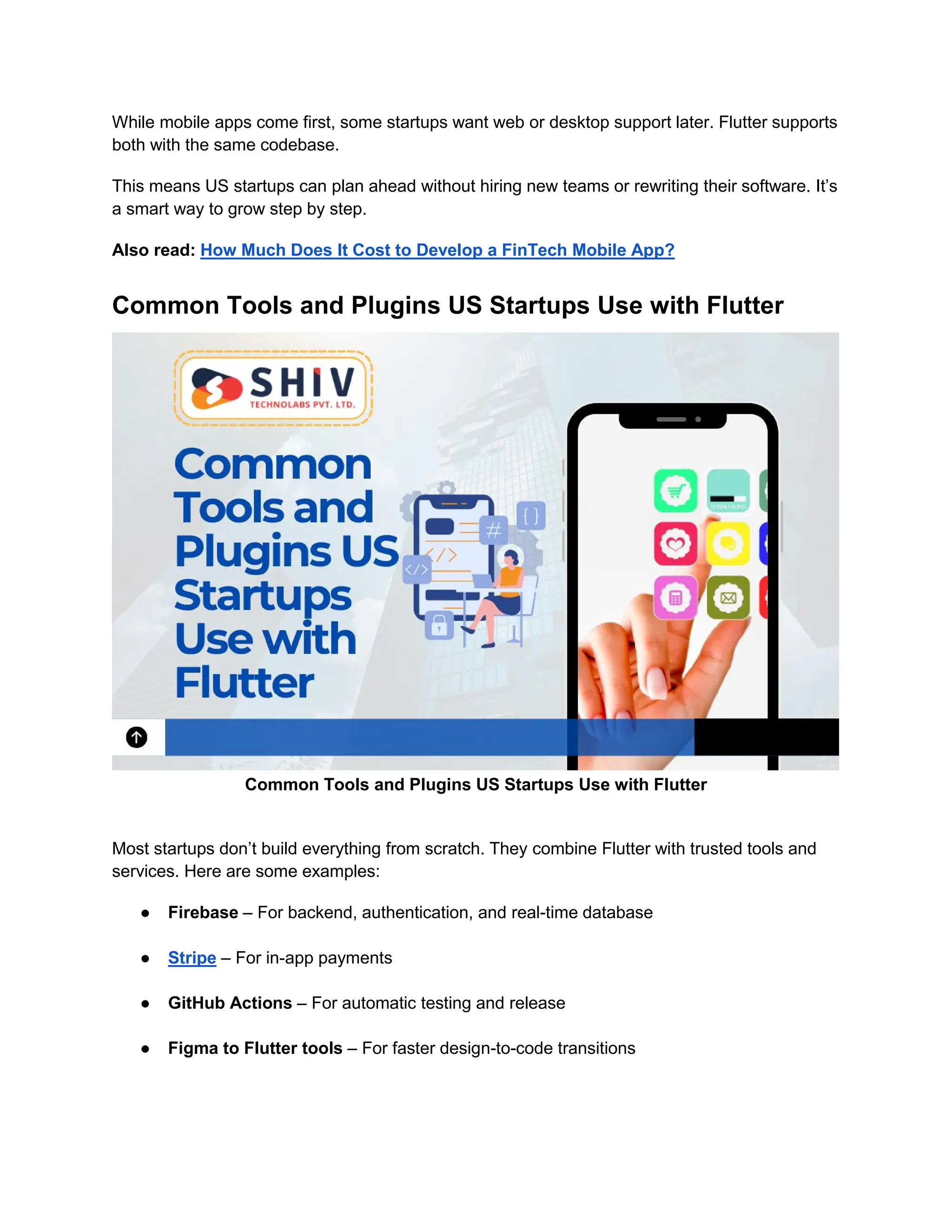While mobile apps come first, some startups want web or desktop support later. Flutter supports
both with the same codebase.
This means US startups can plan ahead without hiring new teams or rewriting their software. It’s
a smart way to grow step by step.
Also read: How Much Does It Cost to Develop a FinTech Mobile App?
Common Tools and Plugins US Startups Use with Flutter
Common Tools and Plugins US Startups Use with Flutter
Most startups don’t build everything from scratch. They combine Flutter with trusted tools and
services. Here are some examples:
● Firebase – For backend, authentication, and real-time database
● Stripe – For in-app payments
● GitHub Actions – For automatic testing and release
● Figma to Flutter tools – For faster design-to-code transitions
 