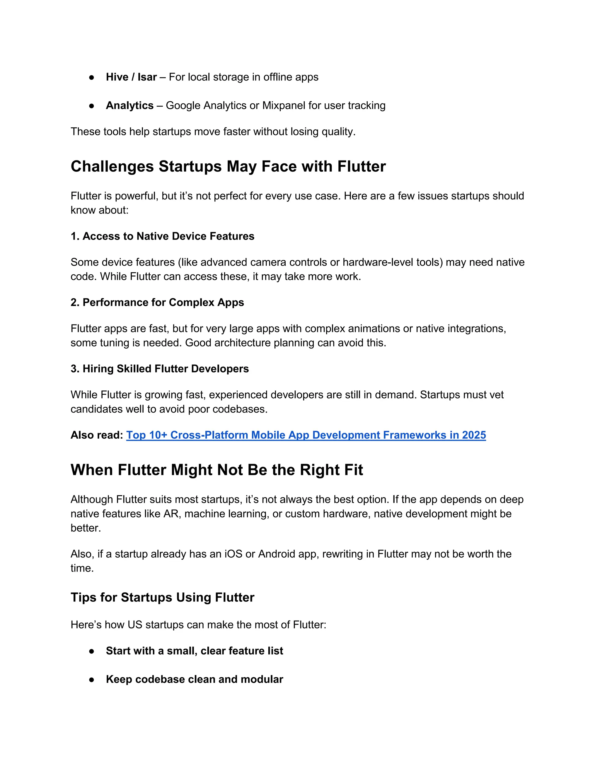 ● Hive / Isar – For local storage in offline apps
● Analytics – Google Analytics or Mixpanel for user tracking
These tools help startups move faster without losing quality.
Challenges Startups May Face with Flutter
Flutter is powerful, but it’s not perfect for every use case. Here are a few issues startups should
know about:
1. Access to Native Device Features
Some device features (like advanced camera controls or hardware-level tools) may need native
code. While Flutter can access these, it may take more work.
2. Performance for Complex Apps
Flutter apps are fast, but for very large apps with complex animations or native integrations,
some tuning is needed. Good architecture planning can avoid this.
3. Hiring Skilled Flutter Developers
While Flutter is growing fast, experienced developers are still in demand. Startups must vet
candidates well to avoid poor codebases.
Also read: Top 10+ Cross-Platform Mobile App Development Frameworks in 2025
When Flutter Might Not Be the Right Fit
Although Flutter suits most startups, it’s not always the best option. If the app depends on deep
native features like AR, machine learning, or custom hardware, native development might be
better.
Also, if a startup already has an iOS or Android app, rewriting in Flutter may not be worth the
time.
Tips for Startups Using Flutter
Here’s how US startups can make the most of Flutter:
● Start with a small, clear feature list
● Keep codebase clean and modular
 