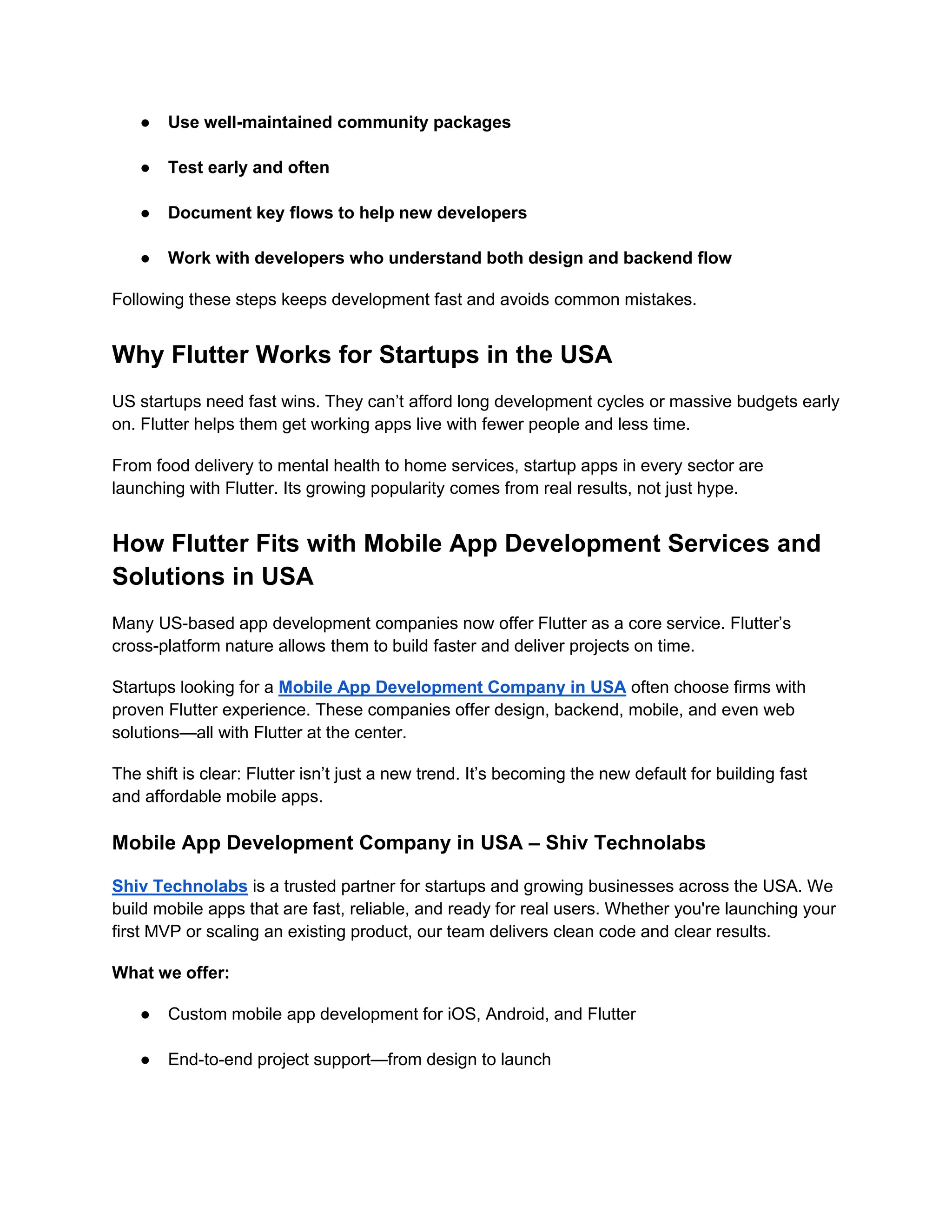 ● Use well-maintained community packages
● Test early and often
● Document key flows to help new developers
● Work with developers who understand both design and backend flow
Following these steps keeps development fast and avoids common mistakes.
Why Flutter Works for Startups in the USA
US startups need fast wins. They can’t afford long development cycles or massive budgets early
on. Flutter helps them get working apps live with fewer people and less time.
From food delivery to mental health to home services, startup apps in every sector are
launching with Flutter. Its growing popularity comes from real results, not just hype.
How Flutter Fits with Mobile App Development Services and
Solutions in USA
Many US-based app development companies now offer Flutter as a core service. Flutter’s
cross-platform nature allows them to build faster and deliver projects on time.
Startups looking for a Mobile App Development Company in USA often choose firms with
proven Flutter experience. These companies offer design, backend, mobile, and even web
solutions—all with Flutter at the center.
The shift is clear: Flutter isn’t just a new trend. It’s becoming the new default for building fast
and affordable mobile apps.
Mobile App Development Company in USA – Shiv Technolabs
Shiv Technolabs is a trusted partner for startups and growing businesses across the USA. We
build mobile apps that are fast, reliable, and ready for real users. Whether you're launching your
first MVP or scaling an existing product, our team delivers clean code and clear results.
What we offer:
● Custom mobile app development for iOS, Android, and Flutter
● End-to-end project support—from design to launch
 