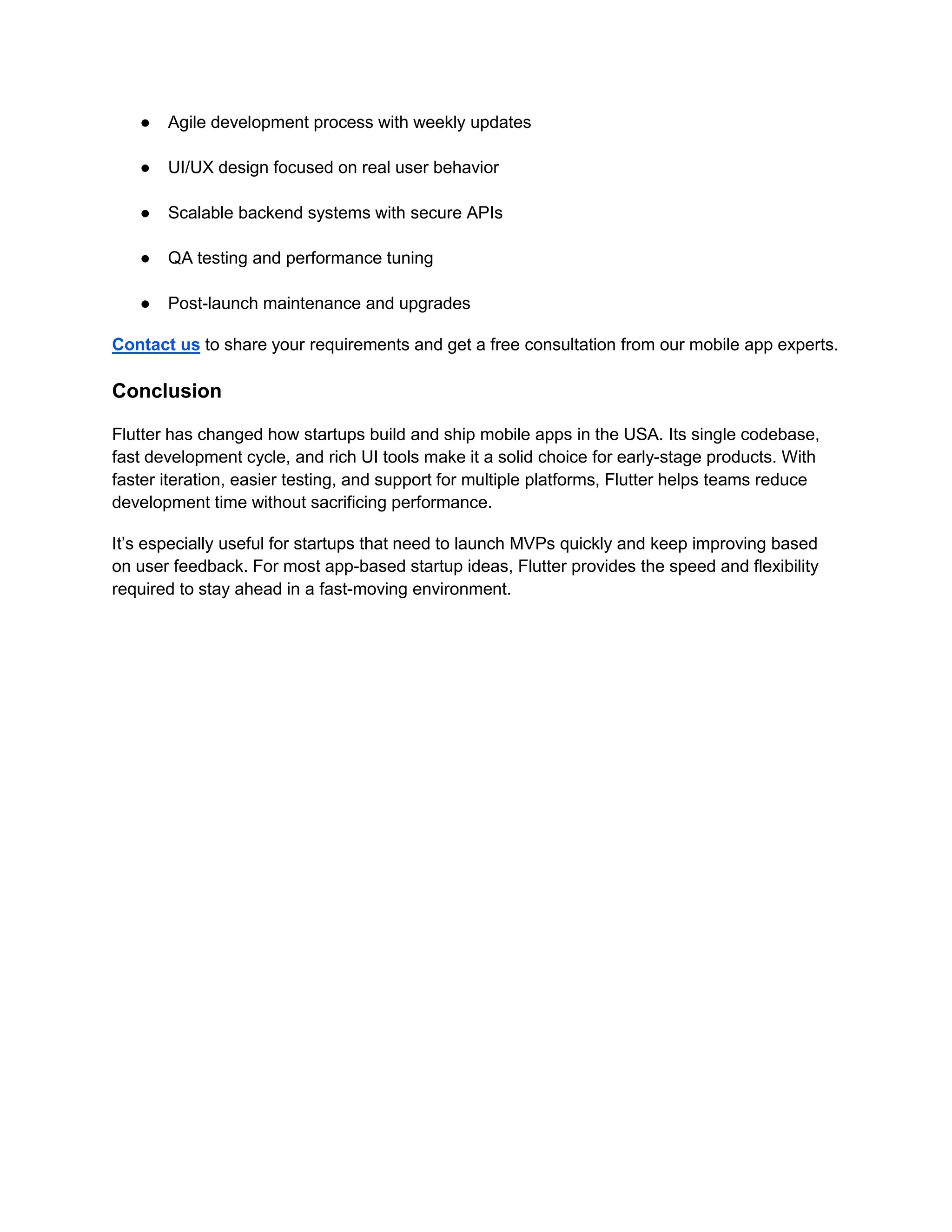 ● Agile development process with weekly updates
● UI/UX design focused on real user behavior
● Scalable backend systems with secure APIs
● QA testing and performance tuning
● Post-launch maintenance and upgrades
Contact us to share your requirements and get a free consultation from our mobile app experts.
Conclusion
Flutter has changed how startups build and ship mobile apps in the USA. Its single codebase,
fast development cycle, and rich UI tools make it a solid choice for early-stage products. With
faster iteration, easier testing, and support for multiple platforms, Flutter helps teams reduce
development time without sacrificing performance.
It’s especially useful for startups that need to launch MVPs quickly and keep improving based
on user feedback. For most app-based startup ideas, Flutter provides the speed and flexibility
required to stay ahead in a fast-moving environment.
 