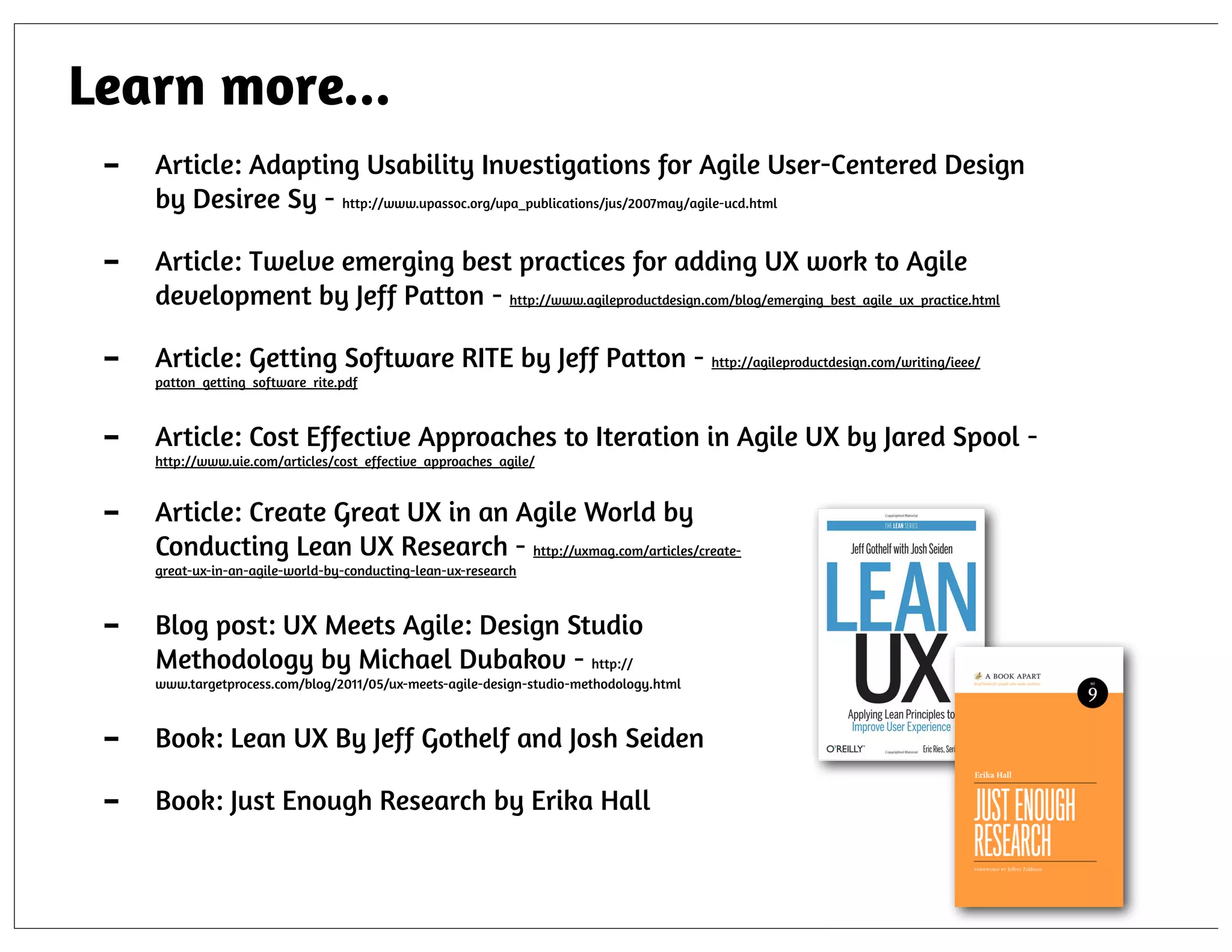 Learn more...
-

Article: Adapting Usability Investigations for Agile User-Centered Design
by Desiree Sy - http://www.upassoc.org/upa_publications/jus/2007may/agile-ucd.html

-

Article: Twelve emerging best practices for adding UX work to Agile
development by Jeff Patton - http://www.agileproductdesign.com/blog/emerging_best_agile_ux_practice.html

-

Article: Getting Software RITE by Jeff Patton - http://agileproductdesign.com/writing/ieee/

-

Article: Cost Effective Approaches to Iteration in Agile UX by Jared Spool -

-

Article: Create Great UX in an Agile World by
Conducting Lean UX Research - http://uxmag.com/articles/create-

patton_getting_software_rite.pdf

http://www.uie.com/articles/cost_effective_approaches_agile/

great-ux-in-an-agile-world-by-conducting-lean-ux-research

-

Blog post: UX Meets Agile: Design Studio
Methodology by Michael Dubakov - http://
www.targetprocess.com/blog/2011/05/ux-meets-agile-design-studio-methodology.html

-

Book: Lean UX By Jeff Gothelf and Josh Seiden
Book: Just Enough Research by Erika Hall

 