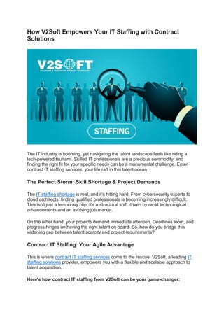 How V2Soft Empowers Your IT Staffing with Contract
Solutions
The IT industry is booming, yet navigating the talent landscape feels like riding a
tech-powered tsunami. Skilled IT professionals are a precious commodity, and
finding the right fit for your specific needs can be a monumental challenge. Enter
contract IT staffing services, your life raft in this talent ocean.
The Perfect Storm: Skill Shortage & Project Demands
The IT staffing shortage is real, and it's hitting hard. From cybersecurity experts to
cloud architects, finding qualified professionals is becoming increasingly difficult.
This isn't just a temporary blip; it's a structural shift driven by rapid technological
advancements and an evolving job market.
On the other hand, your projects demand immediate attention. Deadlines loom, and
progress hinges on having the right talent on board. So, how do you bridge this
widening gap between talent scarcity and project requirements?
Contract IT Staffing: Your Agile Advantage
This is where contract IT staffing services come to the rescue. V2Soft, a leading IT
staffing solutions provider, empowers you with a flexible and scalable approach to
talent acquisition.
Here's how contract IT staffing from V2Soft can be your game-changer:
 