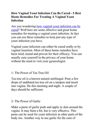 How Vaginal Yeast Infection Can Be Cured - 5 Best Home Remedies For Treating A Vaginal Yeast Infection<br />Are you wondering how vaginal yeast infection can be cured? Well here are some effective and great home remedies for treating a vaginal yeast infection. In fact you can use these remedies to treat just any type of yeast infection you have.<br />Vaginal yeast infection can either be cured orally or by vaginal insertion. Most of these home remedies have been tried, tested and proven for their efficacy. You can usually cure yourself in the privacy of your home without the need to visit your gynecologist.<br />1- The Power of Tea Tree Oil<br />Tea tree oil is a known natural antifungal. Pour a few drops of undiluted tea tree oil on a tampon and insert into vagina. Do this morning and night. A couple of days should be sufficient.<br />2- The Power of Garlic<br />Make a paste of garlic pods and apply to skin around the vagina. It may burn a bit, but is very effective. This paste can be used for yeast infection in other parts of the body too. Another way to use garlic for the cure of vaginal yeast infection is to cut a few garlic pods fine and wrap it in a cheesecloth. Insert into vagina for about 20 minutes<br />If this is the first time you have had a yeast infection you need to be checked by a doctor to make sure that is what is wrong and not something more serious.<br />You can also buy things like Miconazale Nitrite Vaginal Cream or Monistat or Gynolotrimin over the counter at any drugstore or supermarket or Dollar General. Keep yourself clean and wear clean underwear (bleach all your underwear to help to prevent re-infection). Watch your diet cut back on sugars, starches, bread, beer things of that nature. Hope this helps<br />3- The Power of Acidophilus<br />Don't forget about the power of Acidophilus. Acidophilus is a group of probiotic bacteria cultures found in common foods like yogurt. Introducing these cultures into the body during a yeast infection is a great way to rebalance your PH levels and kill the candida overgrowth.<br />4- The Power of PLAIN yogurt<br />Many people, even doctors recommend applying PLAIN yogurt to the outside vaginal area. However, eating the yogurt should have the same effect more of a preventive measure. It's important to use PLAIN yogurt because flavored yogurts contain extra sugars that actually encourage yeast infections. So basically the answer is yes: yeast infection can be cured by OTC meds prescription from the doc and home remedies. One home remedy is natural yogurt NO SUGAR ADDED! Insert a tampon into the yogurt and then place it in. it’s messy but i heard it works.<br />5- The Power of The quot;
Yeast Infection No More Guidequot;
<br />Do you want to quickly and permanently eliminate your yeast infection? If yes, then I suggest you use the recommendations in the Yeast Infection No More Guide.<br />The yeast infection no more guide is a book which teaches people some effective natural ways of treating yeast infections so they never reoccur. The recommendations in this guide have helped 1000s of people allover the world to permanently treat their YI conditions, no matter how recurrent or chronic they were.<br />Click on this link ==> Yeast Infection No More Review, to read more about this program<br />