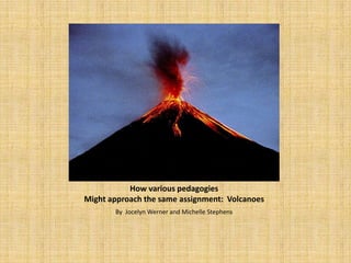 How various pedagogies
Might approach the same assignment: Volcanoes
       By Jocelyn Werner and Michelle Stephens
 