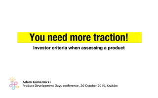 You need more traction!!
Investor criteria when assessing a product
Adam Komarnicki
Product Development Days conference, 20 October 2015, Kraków
 