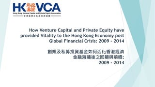 How Venture Capital and Private Equity have
provided Vitality to the Hong Kong Economy post
Global Financial Crisis: 2009 – 2014
創業及私募投資基金如何活化香港經濟
金融海嘯後之回顧與前瞻:
2009 - 2014
 